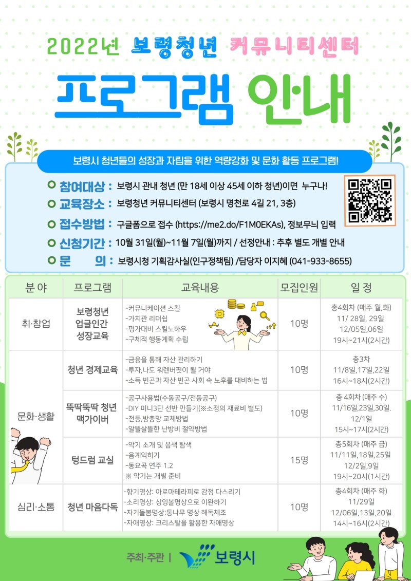 2022년 보령청년 커뮤니티센터 프로그램 안내 보령시 청년들의 성자과 자립을 위한 역량강화 및 문화 활동 프로그램 참여대상 보령시 관내 청년(만 18세이상 45세 이하 청년)이면 누구나 교육장소 보령청년 커뮤니티센터 보령시 명천로 4길 21 3층 접수방법 구글폼으로 접수 https://me2.do/F1M0EKAs) 정보무늬 입력 신청기간 10월 31일(월) ~ 11월 7일(월) 까지 / 선정안내 추우 별도 개별안내 문의 보령시청 기획감사실 인구정책팀 담당자 이지혜 041-933-8655