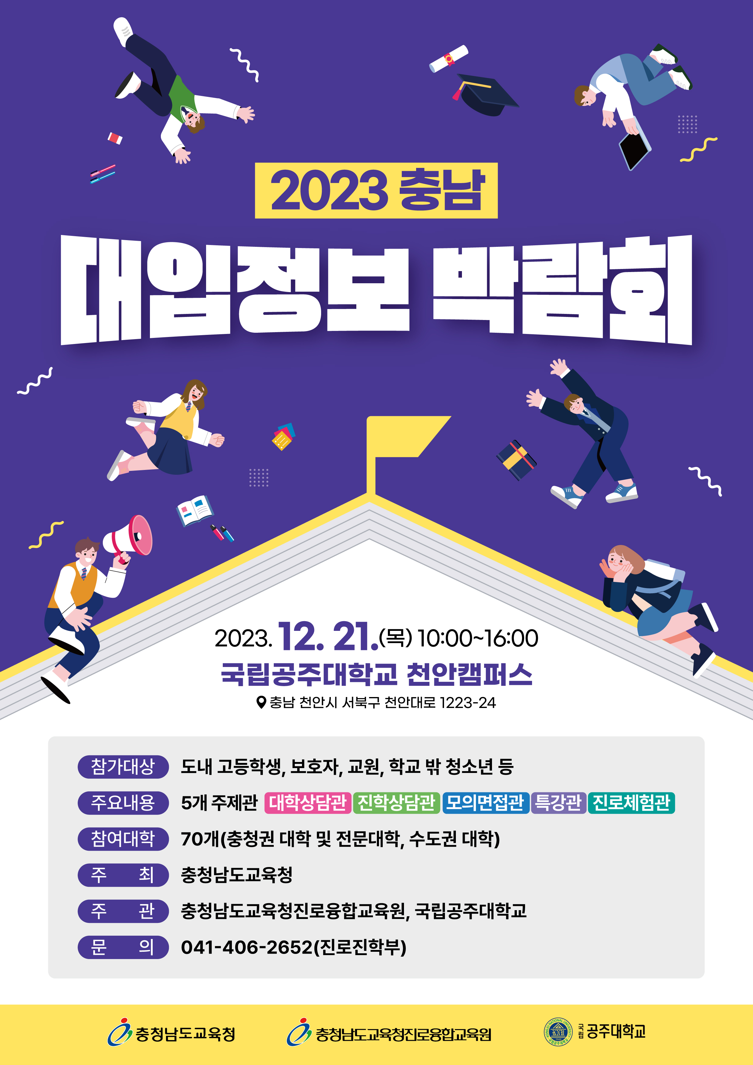 2023 충남 대입정보 박람회 2023.12.21. (목) 10:00 ~16:00 국립 공주대학교 천안캠퍼스 충남 천안시 서북구 천안대로 1223-24 참가대상 도내 고등학생, 보호자, 교원, 학교 밖 청소년 등 주요내용 5개 주제관 대학상담관, 진학상담관, 모의면접관, 특강관, 진로체험관 참여대학 70개(충청권 대학 및 전문대학, 수도권대학) 주최 충청남도 교육청 주관 충청남도교육청진로융합교육원, 국립공주대학교 문의 041-406-2652(진로진학부)