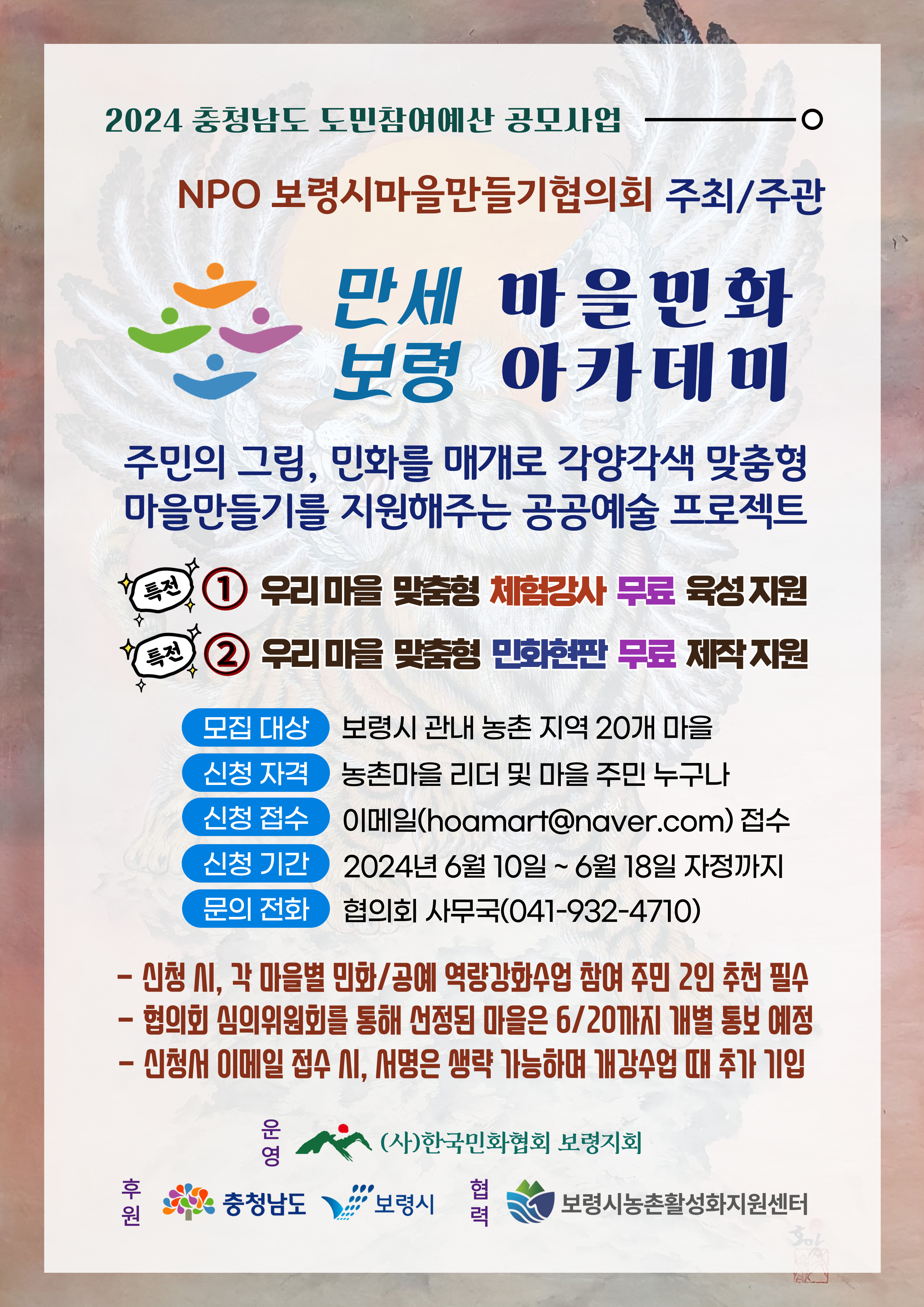 2024 충청남도 도민참여예산 공모사업 NPO 보령시 마을만들기협의회 주최/주관 만세버령 마을민화 아카데미 주민의 그림, 민화를 매개로 각양각색 맞춤형 마을만들기를 지원해주는 공공예술 프로젝트 특전1 우리마을 맞춤형 체험강사 무료 육성지원 특전2 우리마을 맞춤형 민화현판 무료 제작 지원 모집대상 보령시 관내 농촌 지역 20개 마을 신청자격 농촌마을 리더 및 마을 주민 누구나 신청접수 이메일(hoamart@naver.com)접수 신청기간 2024년 6월 10일 ~ 6월 18일 자정까지 문의전화 협의회 사무국(041-932-4710) 신청 시, 각 마을별 민화/공예 역량강화수업 참여 주민 2인 추천 필수, 협의회 심의위원회를 통해 선정된 마을은 6.20까지 개별 통보 예정, 신청서 이메일 접수 시, 서명은 생략 가능하며 개강수업 때 추가 기입