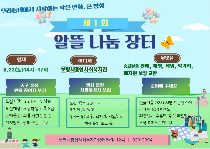 제1회 알뜰 나눔 장터 행사일시: 3.22(토) 14시-17시 행사장소: 보령시종합사회복지관 행사대상: 보령시민 누구나 행사내용: 중고물품 판매, 체험, 게임, 먹거리 부스, 폐자원 보상 교환 등 가.중고 물품 판매 참여자 모집 1. 모집기간: 2.24 ~ 선착순 2. 모집대상: 초등학생 가족 8팀 3. 판매물품: 의류, 생활용품 등 4. 신청방법: 전화 또는 내방 나.행사 지원 자원봉사자 모집 1. 모집기간: 2.24. ~ 2. 모집인원: 20명 3. 봉사내용: 교통, 먹거리, 게임부스, 행사 운영 보조 등  다. 준비해 주세요  1. 텀블러를 가져오시면 따뜻한 아메리카노를 담아드려요 2. 폐건전지, 우유팩, 투명 페트병을 보상 교환해드립니다..