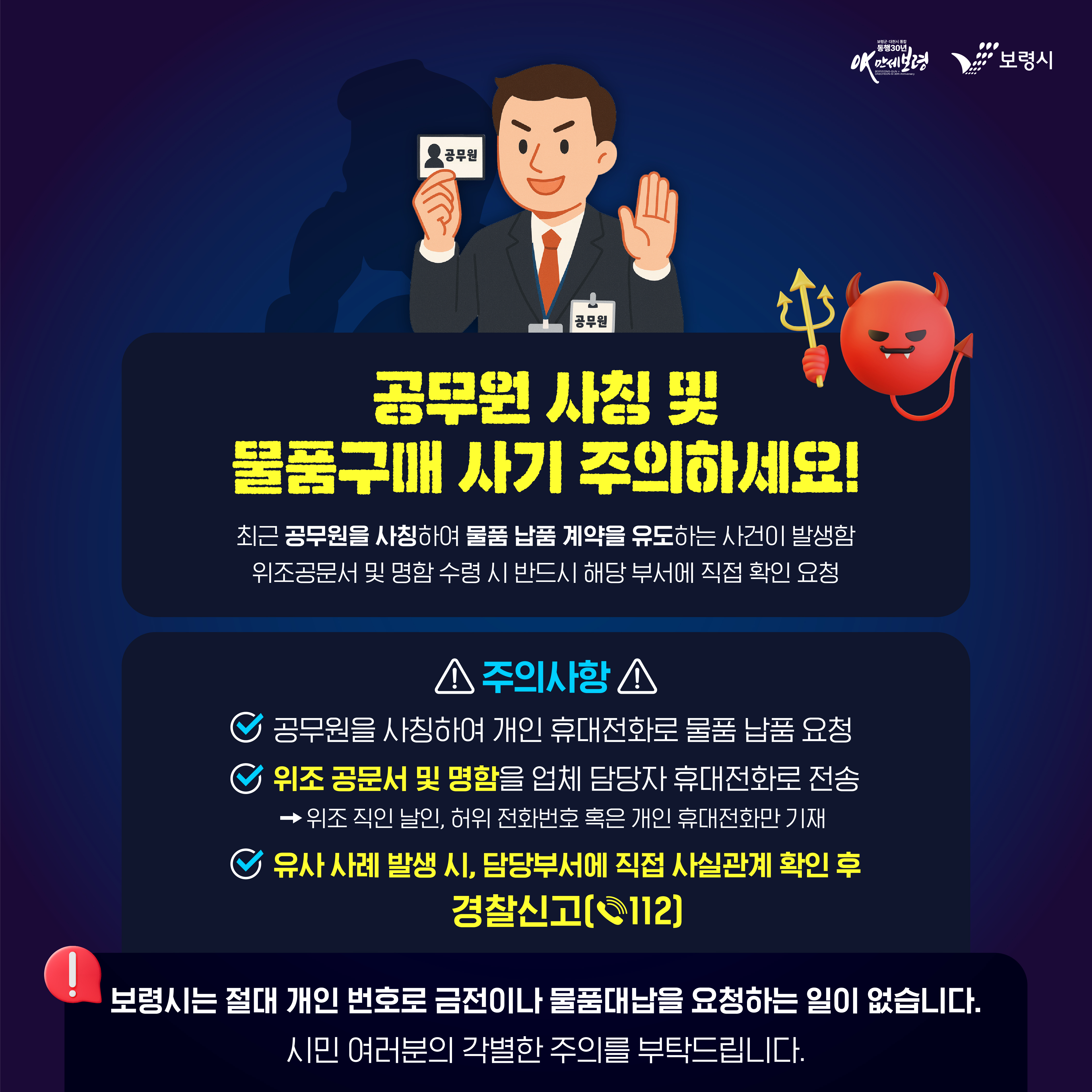 공무원 사칭 및 물품구매 사기 주의하세요! 최근 공무원을 사칭하여 물품 납품 계약을 유도하는 사건이 발생함. 위조공문서 및 명함 수령 시 반드시 해당부서에 직접 확인 요청 ★주의사항★ 공무원을 사칭하여 개인 휴대전화로 물품 납품 요청 위조 공문서 및 명함을 업체 담당자 휴대전화로 전송 →위조 직인 날인, 허위 전화번호 혹은 개인 휴대전화만 기재 유사 사례 발생 시, 담당부서에 직접 사실관계 확인 후 경찰신고[☎112]  보령시는 절대 개인 번호로 금전이나 물품대납을 요청하는 일이 없습니다.